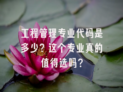 工程管理专业代码是多少？这个专业真的值得选吗？
