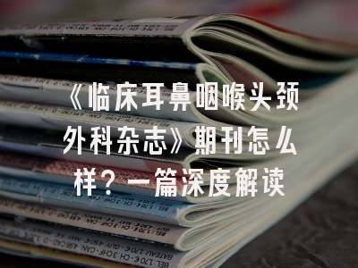 《临床耳鼻咽喉头颈外科杂志》期刊怎么样？一篇深度解读
