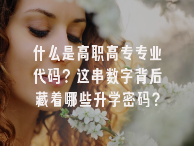 什么是高职高专专业代码？这串数字背后藏着哪些升学密码？