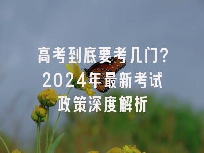 高考到底要考几门？2024年最新考试政策深度解析