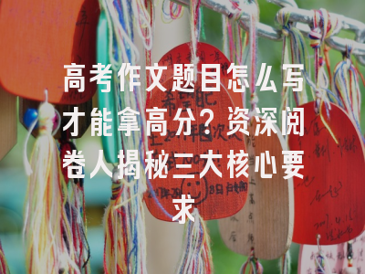高考作文题目怎么写才能拿高分？资深阅卷人揭秘三大核心要求