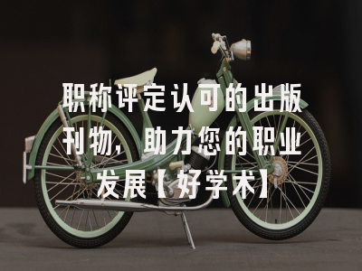 职称评定认可的出版刊物，助力您的职业发展【好学术】