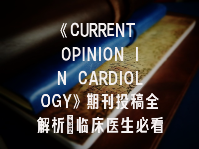 《CURRENT OPINION IN CARDIOLOGY》期刊投稿全解析：临床医生必看的写作指南