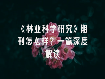 《林业科学研究》期刊怎么样？一篇深度解读