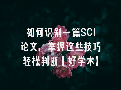 如何识别一篇SCI论文，掌握这些技巧轻松判断【好学术】