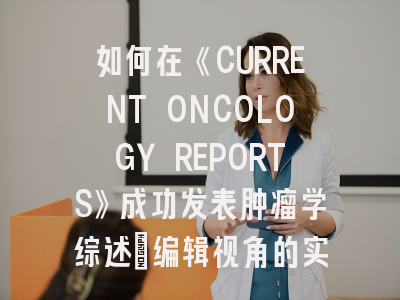 如何在《CURRENT ONCOLOGY REPORTS》成功发表肿瘤学综述：编辑视角的实战指南