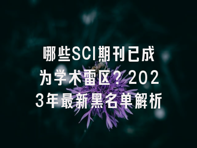 哪些SCI期刊已成为学术雷区？2023年最新黑名单解析