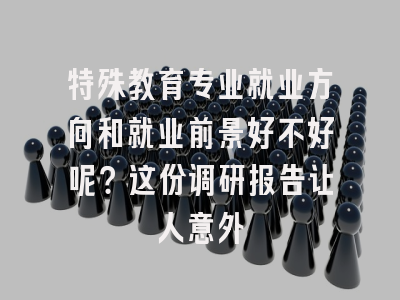 特殊教育专业就业方向和就业前景好不好呢？这份调研报告让人意外