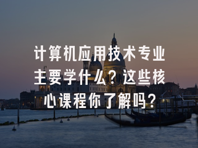 计算机应用技术专业主要学什么？这些核心课程你了解吗？