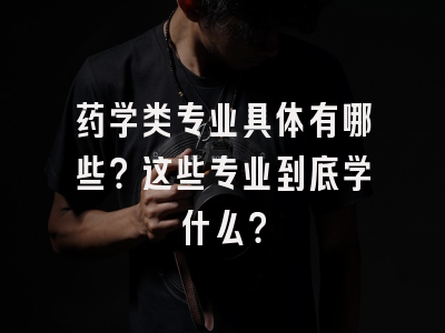 药学类专业具体有哪些？这些专业到底学什么？