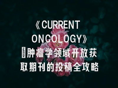 《CURRENT ONCOLOGY》：肿瘤学领域开放获取期刊的投稿全攻略