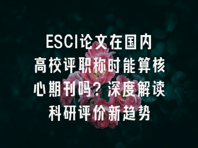 ESCI论文在国内高校评职称时能算核心期刊吗？深度解读科研评价新趋势