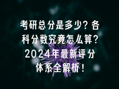 考研总分是多少？各科分数究竟怎么算？2024年最新评分体系全解析！