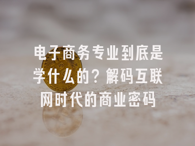 电子商务专业到底是学什么的？解码互联网时代的商业密码