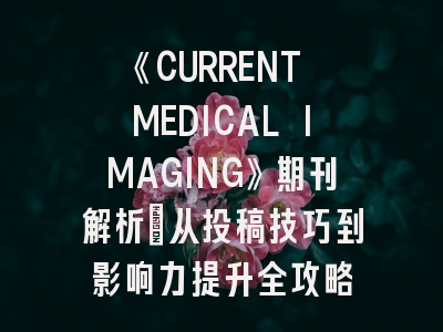 《CURRENT MEDICAL IMAGING》期刊解析：从投稿技巧到影响力提升全攻略
