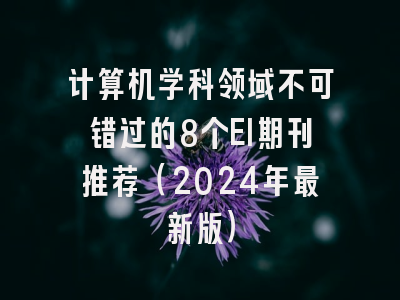 计算机学科领域不可错过的8个EI期刊推荐（2024年最新版）