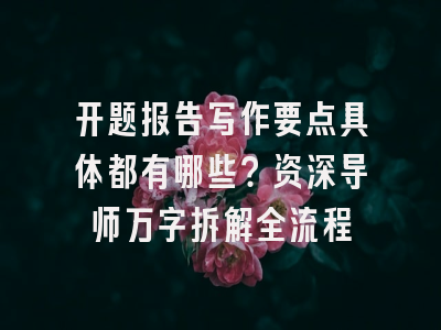 开题报告写作要点具体都有哪些？资深导师万字拆解全流程