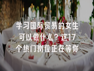 学习国际贸易的女生可以做什么？这17个热门岗位正在等你