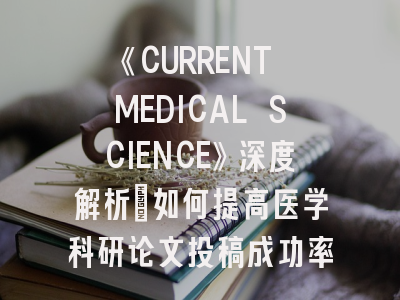 《CURRENT MEDICAL SCIENCE》深度解析：如何提高医学科研论文投稿成功率？