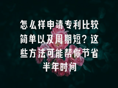 怎么样申请专利比较简单以及周期短？这些方法可能帮你节省半年时间