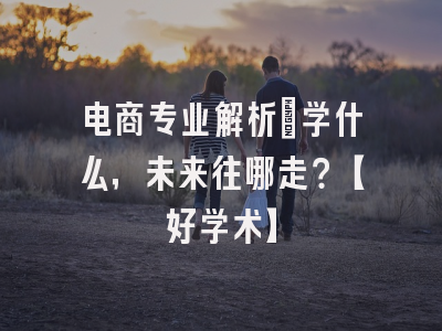电商专业解析：学什么，未来往哪走？【好学术】