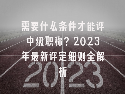 需要什么条件才能评中级职称？2023年最新评定细则全解析