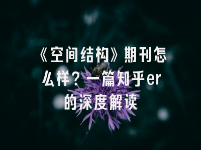 《空间结构》期刊怎么样？一篇知乎er的深度解读