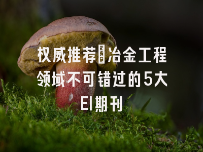 权威推荐：冶金工程领域不可错过的5大EI期刊