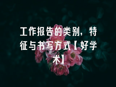 工作报告的类别，特征与书写方式【好学术】