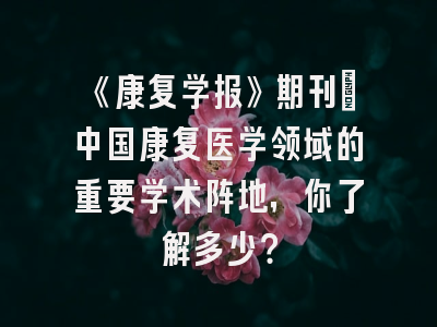 《康复学报》期刊：中国康复医学领域的重要学术阵地，你了解多少？
