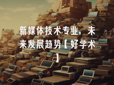 新媒体技术专业，未来发展趋势【好学术】