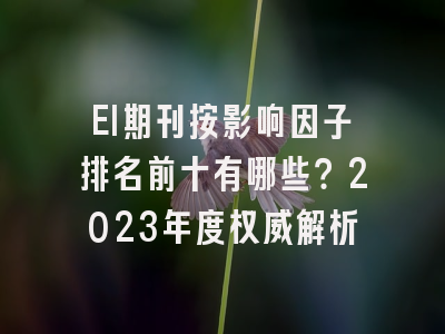 EI期刊按影响因子排名前十有哪些？2023年度权威解析