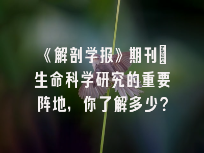 《解剖学报》期刊：生命科学研究的重要阵地，你了解多少？