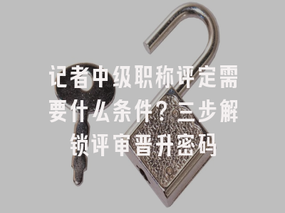 记者中级职称评定需要什么条件？三步解锁评审晋升密码