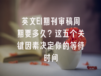 英文EI期刊审稿周期要多久？这五个关键因素决定你的等待时间