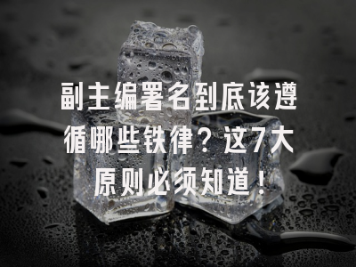 副主编署名到底该遵循哪些铁律？这7大原则必须知道！