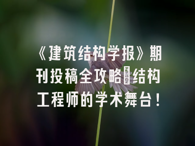《建筑结构学报》期刊投稿全攻略：结构工程师的学术舞台！