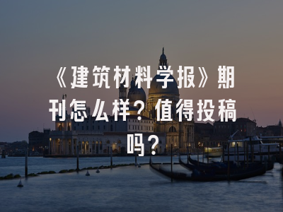 《建筑材料学报》期刊怎么样？值得投稿吗？