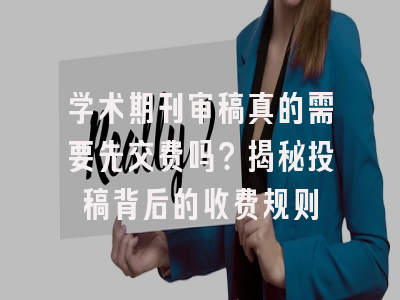 学术期刊审稿真的需要先交费吗？揭秘投稿背后的收费规则