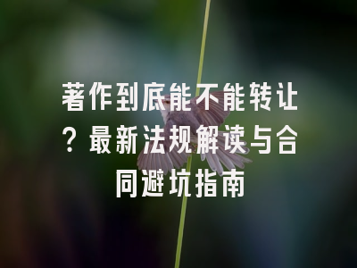 著作到底能不能转让？最新法规解读与合同避坑指南