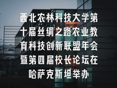 西北农林科技大学第十届丝绸之路农业教育科技创新联盟年会暨第四届校长论坛在哈萨克斯坦举办
