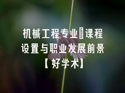 机械工程专业：课程设置与职业发展前景【好学术】