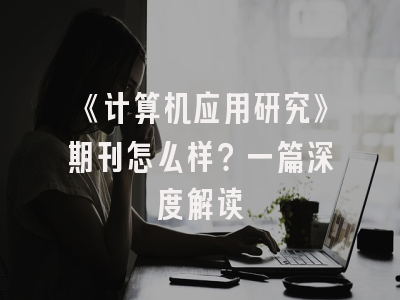 《计算机应用研究》期刊怎么样？一篇深度解读