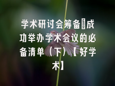 学术研讨会筹备：成功举办学术会议的必备清单（下）【好学术】