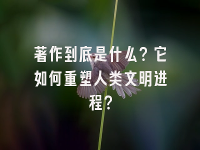 著作到底是什么？它如何重塑人类文明进程？