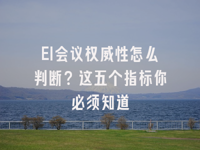 EI会议权威性怎么判断？这五个指标你必须知道