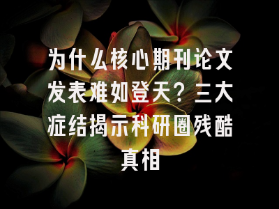 为什么核心期刊论文发表难如登天？三大症结揭示科研圈残酷真相