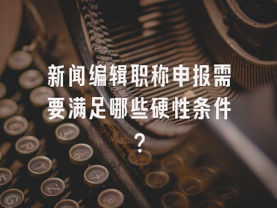 新闻编辑职称申报需要满足哪些硬性条件？