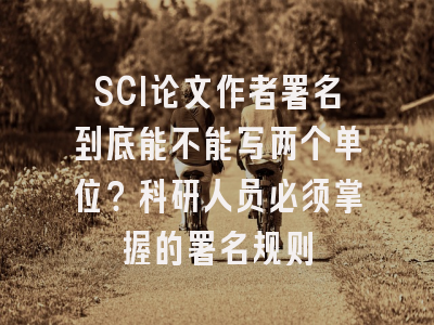 SCI论文作者署名到底能不能写两个单位？科研人员必须掌握的署名规则