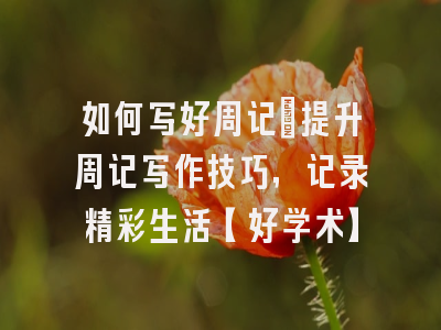 如何写好周记：提升周记写作技巧，记录精彩生活【好学术】